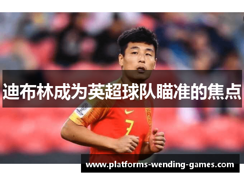迪布林成为英超球队瞄准的焦点