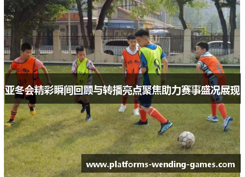 亚冬会精彩瞬间回顾与转播亮点聚焦助力赛事盛况展现