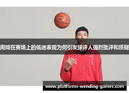 周琦在赛场上的低迷表现为何引发球评人强烈批评和质疑