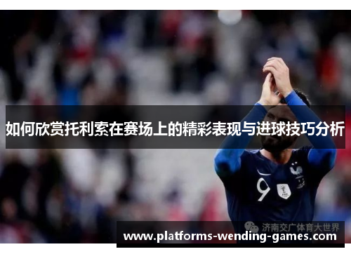 如何欣赏托利索在赛场上的精彩表现与进球技巧分析