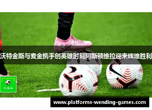 沃特金斯与麦金携手创英雄时刻阿斯顿维拉迎来辉煌胜利
