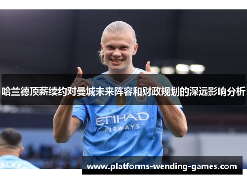 哈兰德顶薪续约对曼城未来阵容和财政规划的深远影响分析