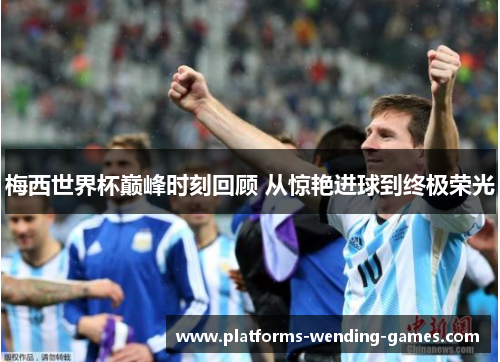 梅西世界杯巅峰时刻回顾 从惊艳进球到终极荣光