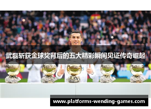 武磊斩获金球奖背后的五大精彩瞬间见证传奇崛起