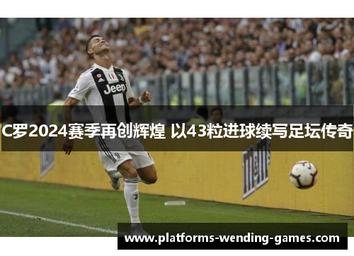 C罗2024赛季再创辉煌 以43粒进球续写足坛传奇