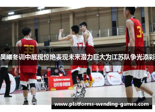 吴曦冬训中展现惊艳表现未来潜力巨大为江苏队争光添彩