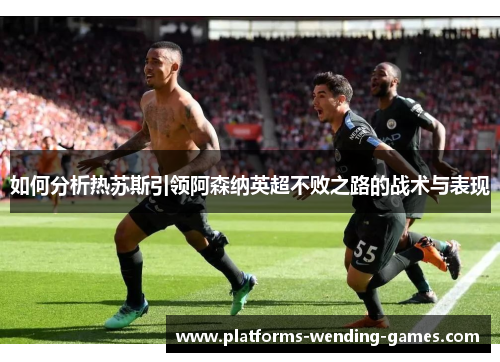 如何分析热苏斯引领阿森纳英超不败之路的战术与表现