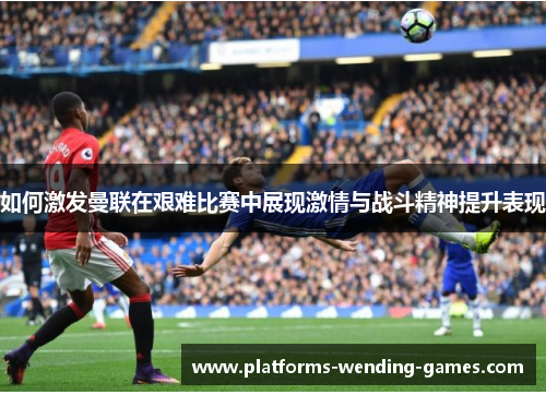如何激发曼联在艰难比赛中展现激情与战斗精神提升表现