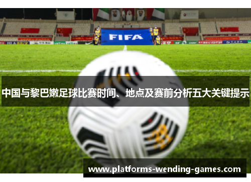 中国与黎巴嫩足球比赛时间、地点及赛前分析五大关键提示