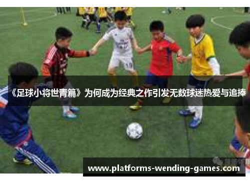 《足球小将世青篇》为何成为经典之作引发无数球迷热爱与追捧