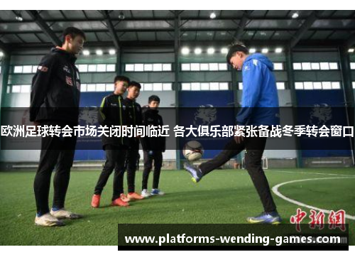 欧洲足球转会市场关闭时间临近 各大俱乐部紧张备战冬季转会窗口