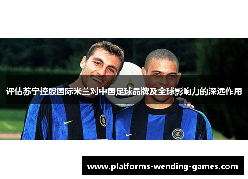 评估苏宁控股国际米兰对中国足球品牌及全球影响力的深远作用