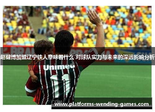 赵健博加盟辽宁铁人意味着什么 对球队实力与未来的深远影响分析