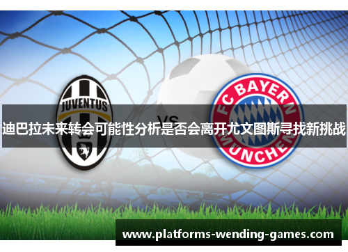 迪巴拉未来转会可能性分析是否会离开尤文图斯寻找新挑战