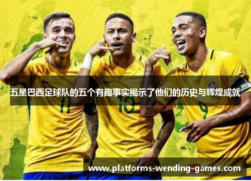五星巴西足球队的五个有趣事实揭示了他们的历史与辉煌成就