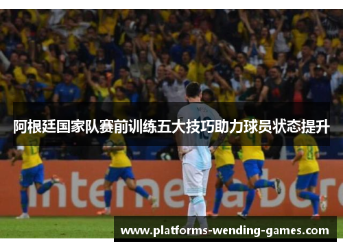 阿根廷国家队赛前训练五大技巧助力球员状态提升