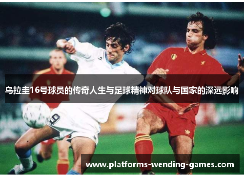 乌拉圭16号球员的传奇人生与足球精神对球队与国家的深远影响