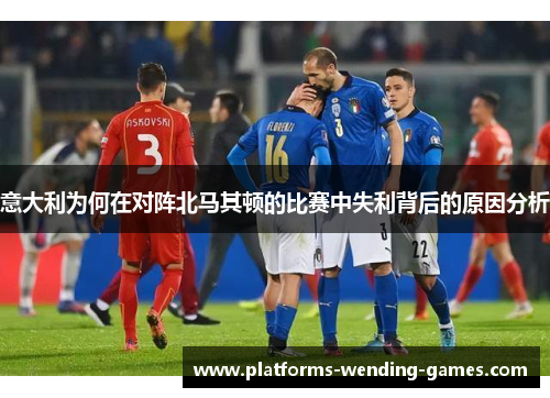 意大利为何在对阵北马其顿的比赛中失利背后的原因分析
