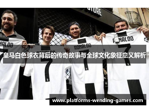 皇马白色球衣背后的传奇故事与全球文化象征意义解析