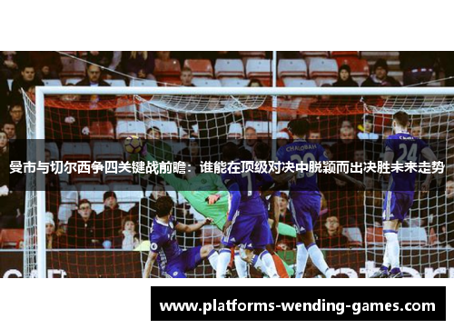曼市与切尔西争四关键战前瞻:谁能在顶级对决中脱颖而出决胜未来走势 曼市与切尔西争四关键战前瞻:谁能在顶级对决中脱颖而出决胜未来走势