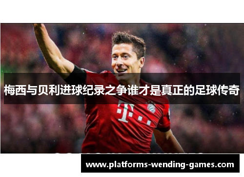 梅西与贝利进球纪录之争谁才是真正的足球传奇 梅西与贝利进球纪录之争谁才是真正的足球传奇