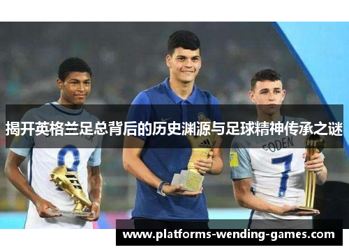揭开英格兰足总背后的历史渊源与足球精神传承之谜 揭开英格兰足总背后的历史渊源与足球精神传承之谜