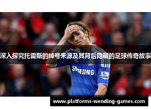 深入探究托雷斯的绰号来源及其背后隐藏的足球传奇故事