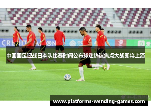 中国国足迎战日本队比赛时间公布球迷热议焦点大战即将上演