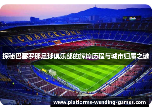 探秘巴塞罗那足球俱乐部的辉煌历程与城市归属之谜