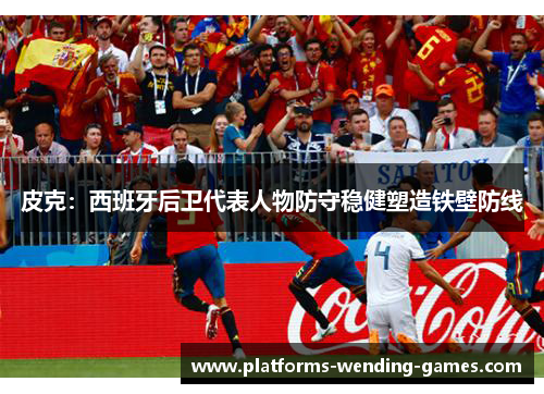 皮克：西班牙后卫代表人物防守稳健塑造铁壁防线