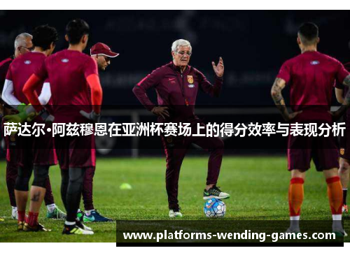 萨达尔·阿兹穆恩在亚洲杯赛场上的得分效率与表现分析