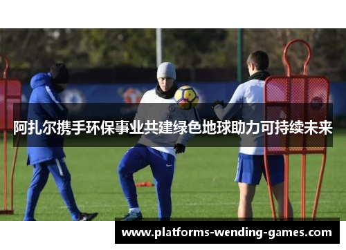 阿扎尔携手环保事业共建绿色地球助力可持续未来