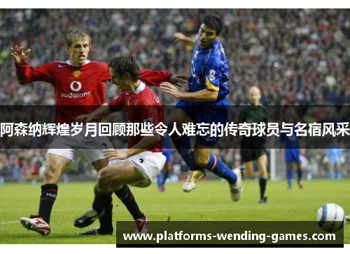 阿森纳辉煌岁月回顾那些令人难忘的传奇球员与名宿风采 阿森纳辉煌岁月回顾那些令人难忘的传奇球员与名宿风采