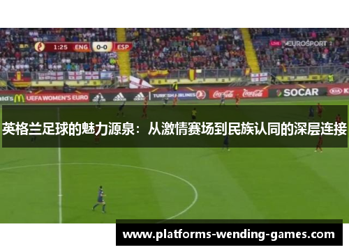 英格兰足球的魅力源泉:从激情赛场到民族认同的深层连接 英格兰足球的魅力源泉:从激情赛场到民族认同的深层连接