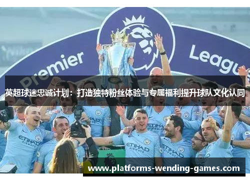 英超球迷忠诚计划：打造独特粉丝体验与专属福利提升球队文化认同