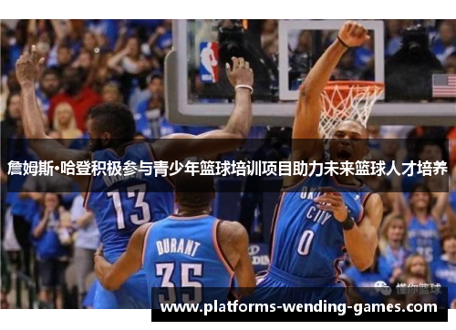 詹姆斯·哈登积极参与青少年篮球培训项目助力未来篮球人才培养