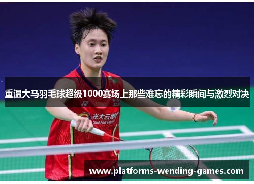 重温大马羽毛球超级1000赛场上那些难忘的精彩瞬间与激烈对决