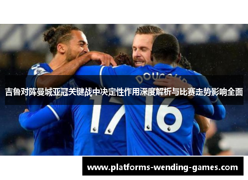 吉鲁对阵曼城亚冠关键战中决定性作用深度解析与比赛走势影响全面