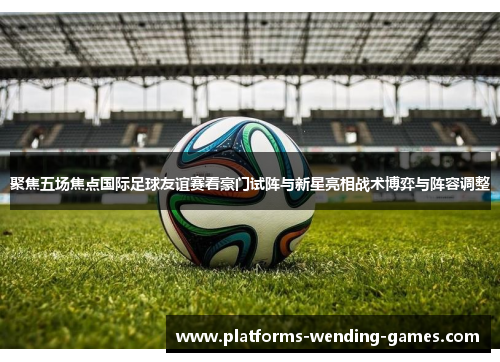 聚焦五场焦点国际足球友谊赛看豪门试阵与新星亮相战术博弈与阵容调整
